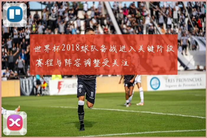 世界杯2018球队备战进入关键阶段 赛程与阵容调整受关注