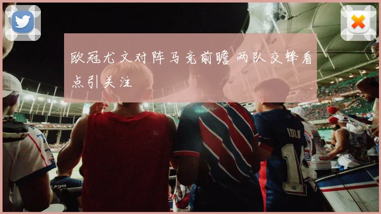 欧冠尤文对阵马竞前瞻 两队交锋看点引关注