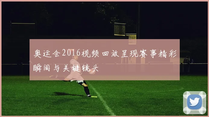 奥运会2016视频回放呈现赛事精彩瞬间与关键镜头