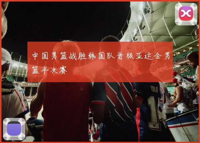 中国男篮战胜韩国队晋级亚运会男篮半决赛