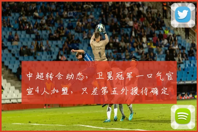 中超转会动态，卫冕冠军一口气官宣4人加盟，只差第五外援待确定