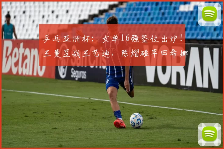 乒乓亚洲杯：女单16强签位出炉！王曼昱战王艺迪，陈熠碰早田希娜