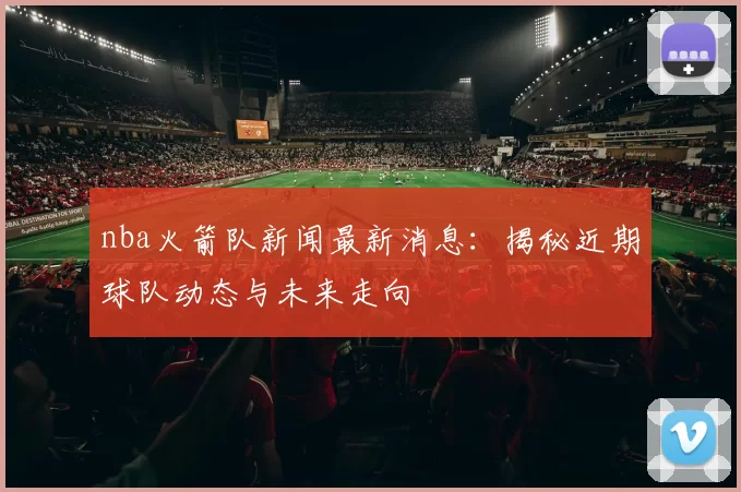 nba火箭队新闻最新消息：揭秘近期球队动态与未来走向