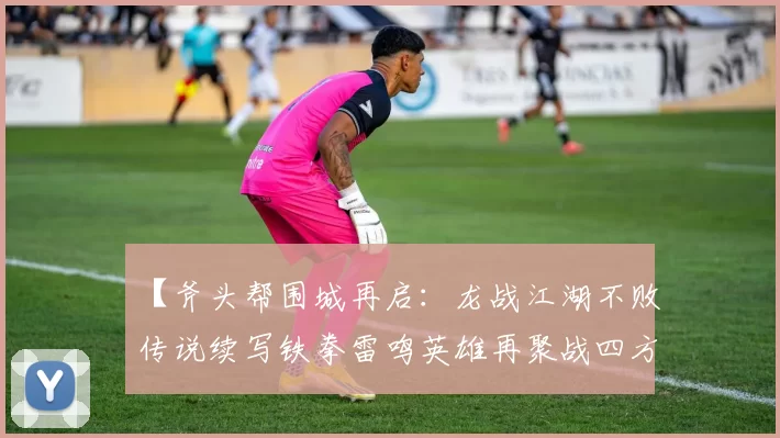 【斧头帮围城再启：龙战江湖不败传说续写铁拳雷鸣英雄再聚战四方烈火】