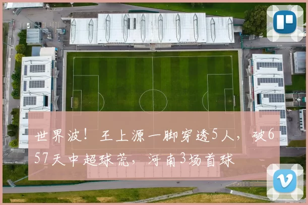世界波！王上源一脚穿透5人，破657天中超球荒，河南3场首球