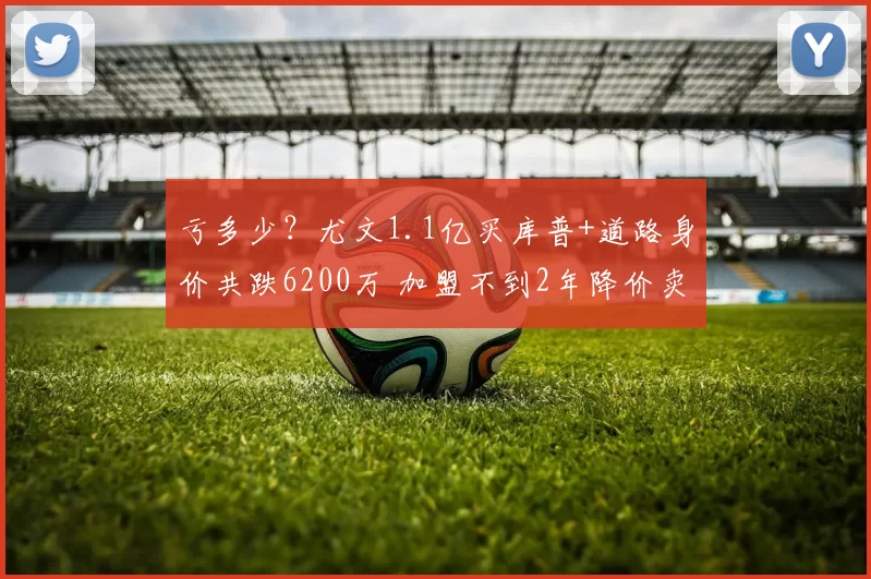 亏多少？尤文1.1亿买库普+道路身价共跌6200万 加盟不到2年降价卖
