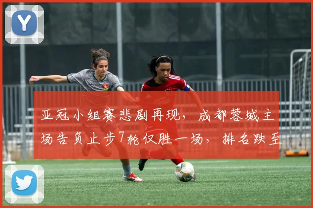 亚冠小组赛悲剧再现，成都蓉城主场告负止步7轮仅胜一场，排名跌至倒数第三_比赛_王子铭_比分
