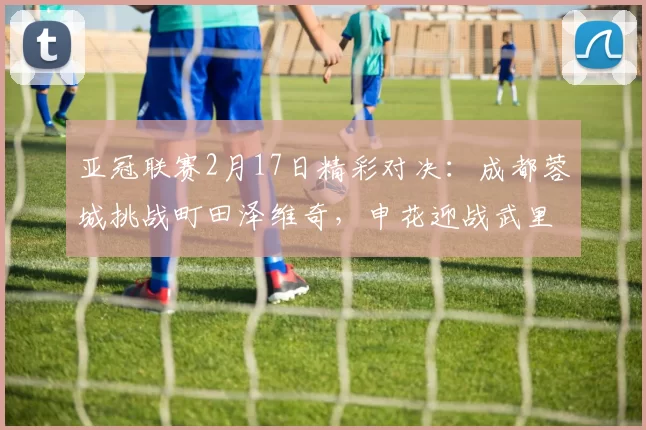 亚冠联赛2月17日精彩对决：成都蓉城挑战町田泽维奇，申花迎战武里南联_比赛_新山_外援