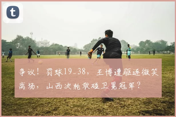 争议！罚球19_38，王博遭驱逐微笑离场，山西次轮敢碰卫冕冠军？