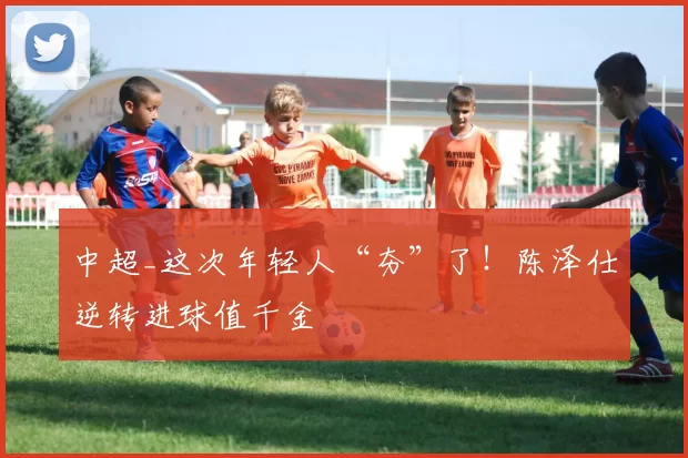 中超_这次年轻人“夯”了！陈泽仕逆转进球值千金