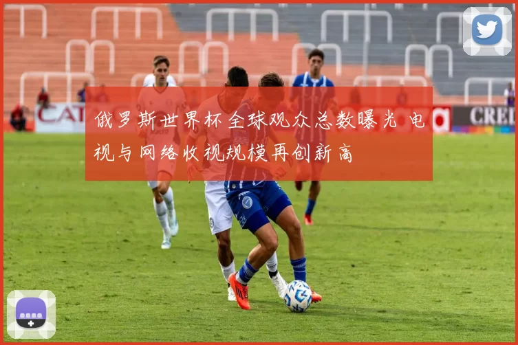 俄罗斯世界杯全球观众总数曝光 电视与网络收视规模再创新高