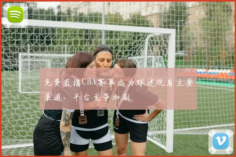 免费直播CBA赛事成为球迷观看主要渠道，平台竞争加剧