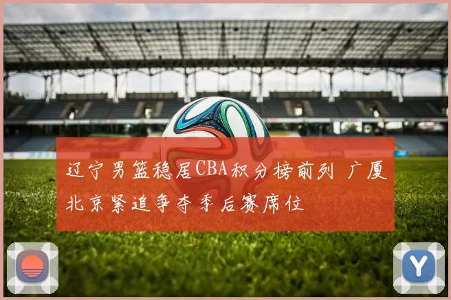 辽宁男篮稳居CBA积分榜前列 广厦北京紧追争夺季后赛席位