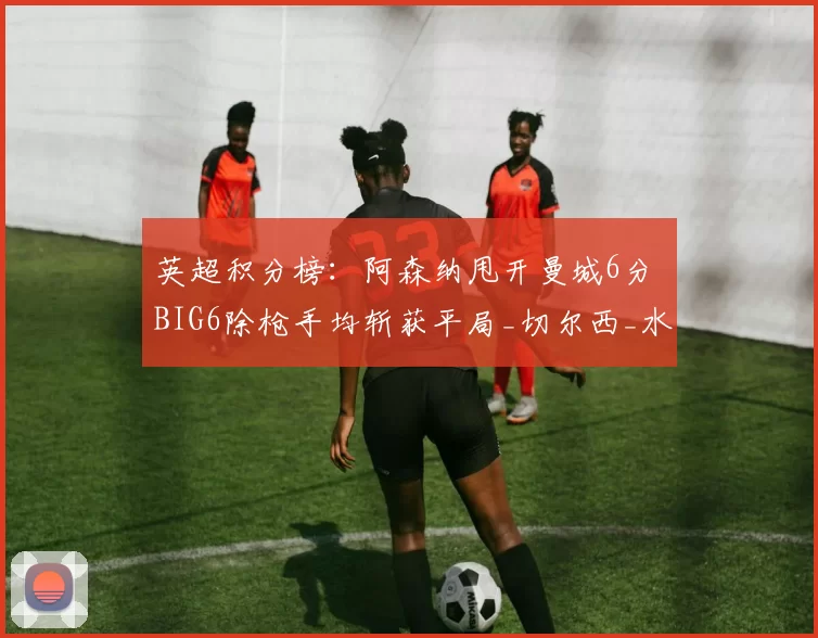 英超积分榜:阿森纳甩开曼城6分 BIG6除枪手均斩获平局_切尔西_水晶宫_曼联