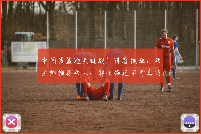 中国男篮迎关键战！阵容换血，两主帅推荐两人，郭士强还不考虑吗