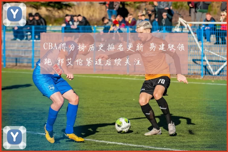 CBA得分榜历史排名更新 易建联领跑 郭艾伦紧追后续关注