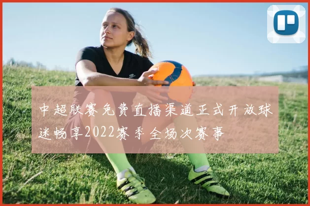 中超联赛免费直播渠道正式开放球迷畅享2022赛季全场次赛事