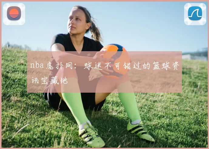 nba虎扑网：球迷不可错过的篮球资讯宝藏地