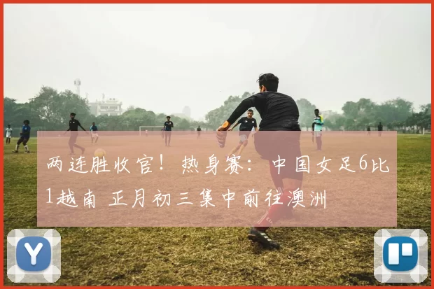 两连胜收官！热身赛：中国女足6比1越南 正月初三集中前往澳洲