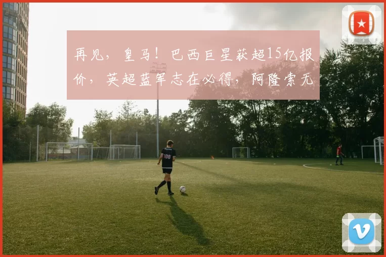 再见，皇马！巴西巨星获超15亿报价，英超蓝军志在必得，阿隆索无奈放手_维尼修斯_冈萨洛_欧冠