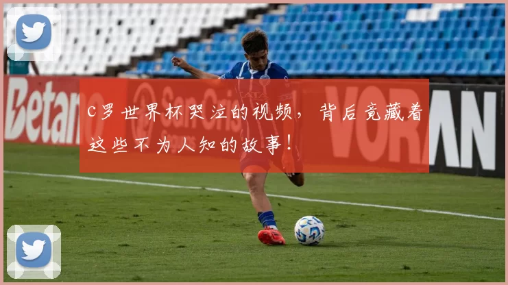 c罗世界杯哭泣的视频,背后竟藏着这些不为人知的故事!