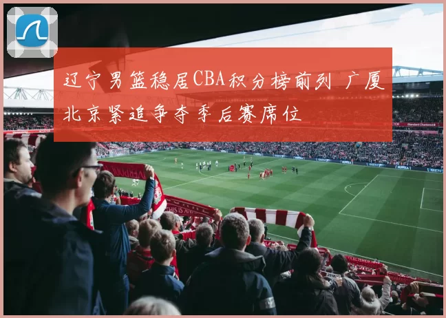 辽宁男篮稳居CBA积分榜前列 广厦北京紧追争夺季后赛席位