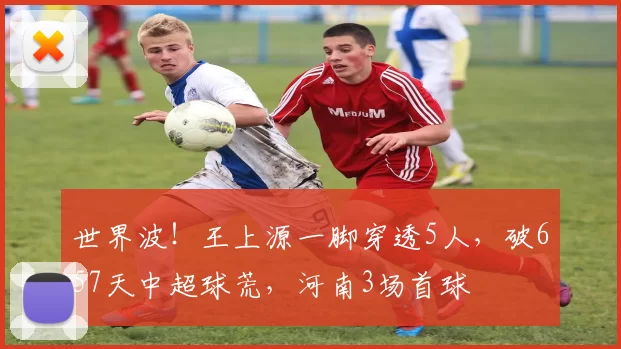 世界波！王上源一脚穿透5人，破657天中超球荒，河南3场首球