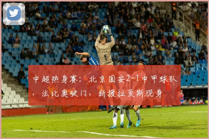 中超热身赛：北京国安2-1中甲球队，法比奥破门，新援拉莫斯现身