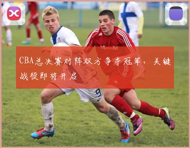 CBA总决赛对阵双方争夺冠军，关键战役即将开启