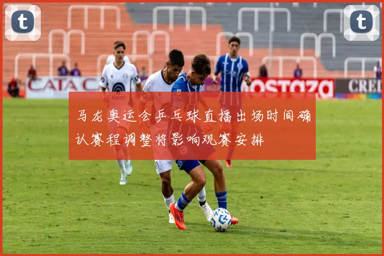 马龙奥运会乒乓球直播出场时间确认赛程调整将影响观赛安排