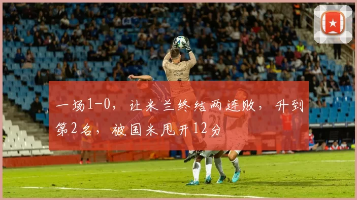 一场1-0，让米兰终结两连败，升到第2名，被国米甩开12分