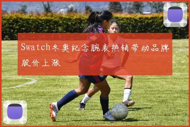 Swatch冬奥纪念腕表热销带动品牌股价上涨