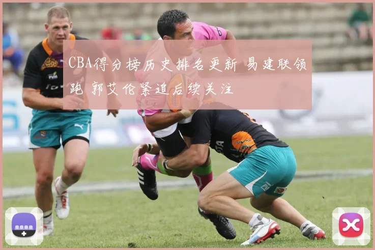 CBA得分榜历史排名更新 易建联领跑 郭艾伦紧追后续关注