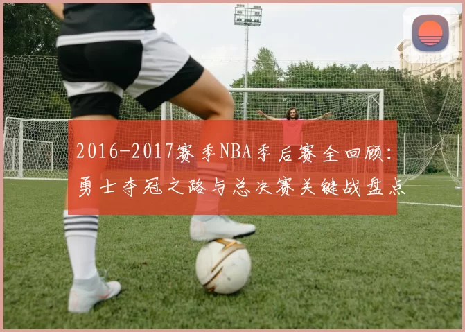 2016-2017赛季NBA季后赛全回顾：勇士夺冠之路与总决赛关键战盘点