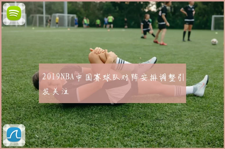 2019NBA中国赛球队对阵安排调整引发关注