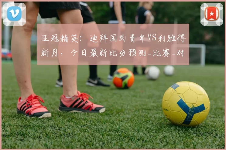 亚冠精英：迪拜国民青年VS利雅得新月，今日最新比分预测_比赛_对手_1