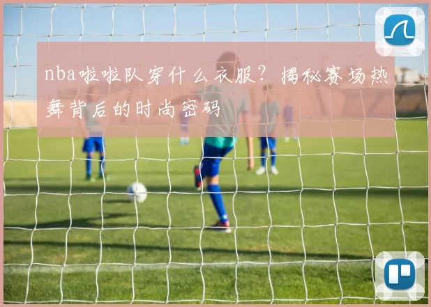 nba啦啦队穿什么衣服？揭秘赛场热舞背后的时尚密码