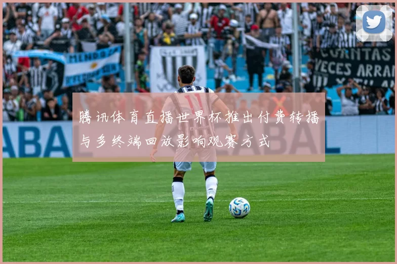腾讯体育直播世界杯推出付费转播与多终端回放影响观赛方式