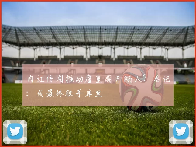 内讧传闻推动詹皇离开湖人？名记：或最终联手库里