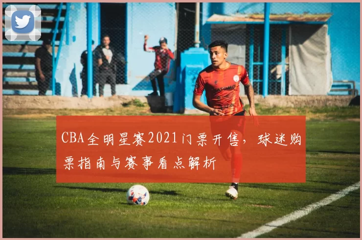 CBA全明星赛2021门票开售，球迷购票指南与赛事看点解析