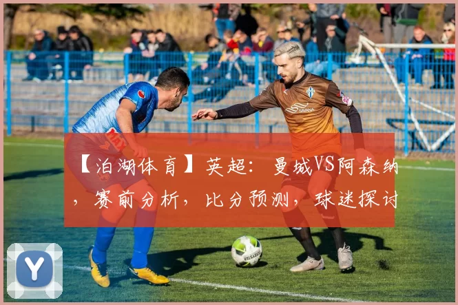 【泊湖体育】英超：曼城VS阿森纳，赛前分析，比分预测，球迷探讨_欧冠_利物浦_切尔西